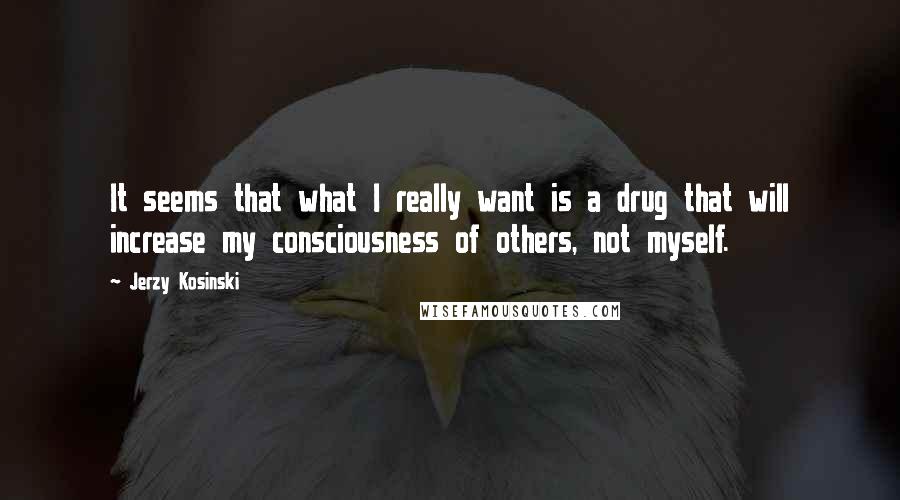 Jerzy Kosinski Quotes: It seems that what I really want is a drug that will increase my consciousness of others, not myself.