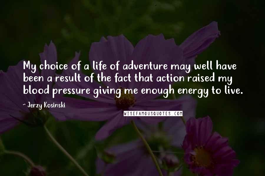 Jerzy Kosinski Quotes: My choice of a life of adventure may well have been a result of the fact that action raised my blood pressure giving me enough energy to live.