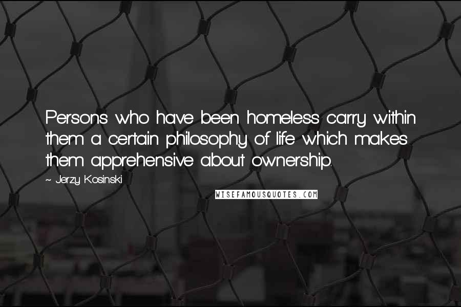Jerzy Kosinski Quotes: Persons who have been homeless carry within them a certain philosophy of life which makes them apprehensive about ownership.