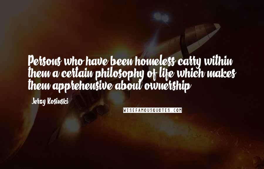 Jerzy Kosinski Quotes: Persons who have been homeless carry within them a certain philosophy of life which makes them apprehensive about ownership.