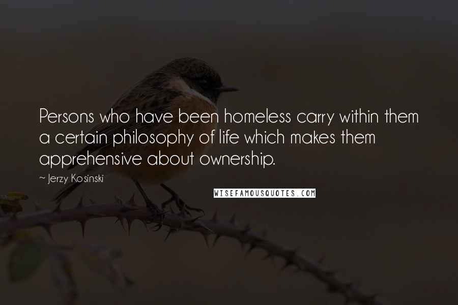 Jerzy Kosinski Quotes: Persons who have been homeless carry within them a certain philosophy of life which makes them apprehensive about ownership.