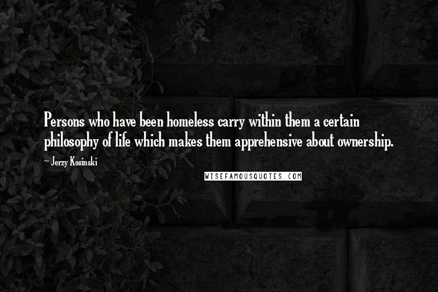 Jerzy Kosinski Quotes: Persons who have been homeless carry within them a certain philosophy of life which makes them apprehensive about ownership.