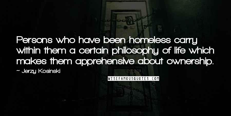 Jerzy Kosinski Quotes: Persons who have been homeless carry within them a certain philosophy of life which makes them apprehensive about ownership.
