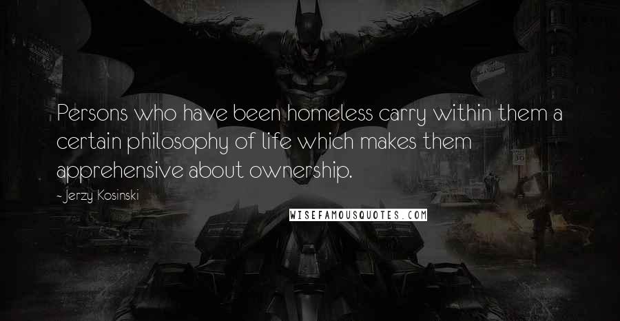 Jerzy Kosinski Quotes: Persons who have been homeless carry within them a certain philosophy of life which makes them apprehensive about ownership.