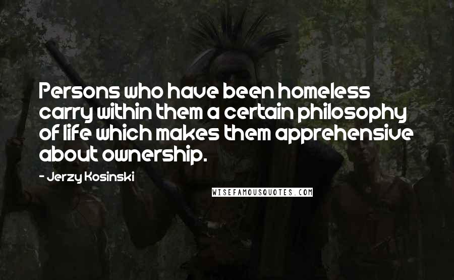 Jerzy Kosinski Quotes: Persons who have been homeless carry within them a certain philosophy of life which makes them apprehensive about ownership.