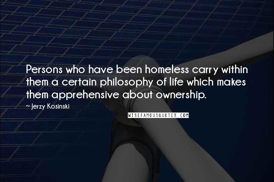 Jerzy Kosinski Quotes: Persons who have been homeless carry within them a certain philosophy of life which makes them apprehensive about ownership.