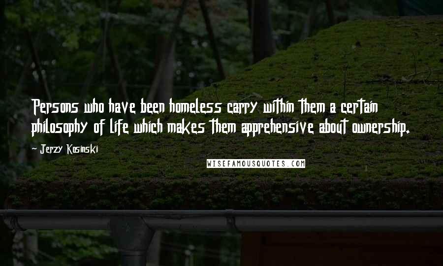 Jerzy Kosinski Quotes: Persons who have been homeless carry within them a certain philosophy of life which makes them apprehensive about ownership.