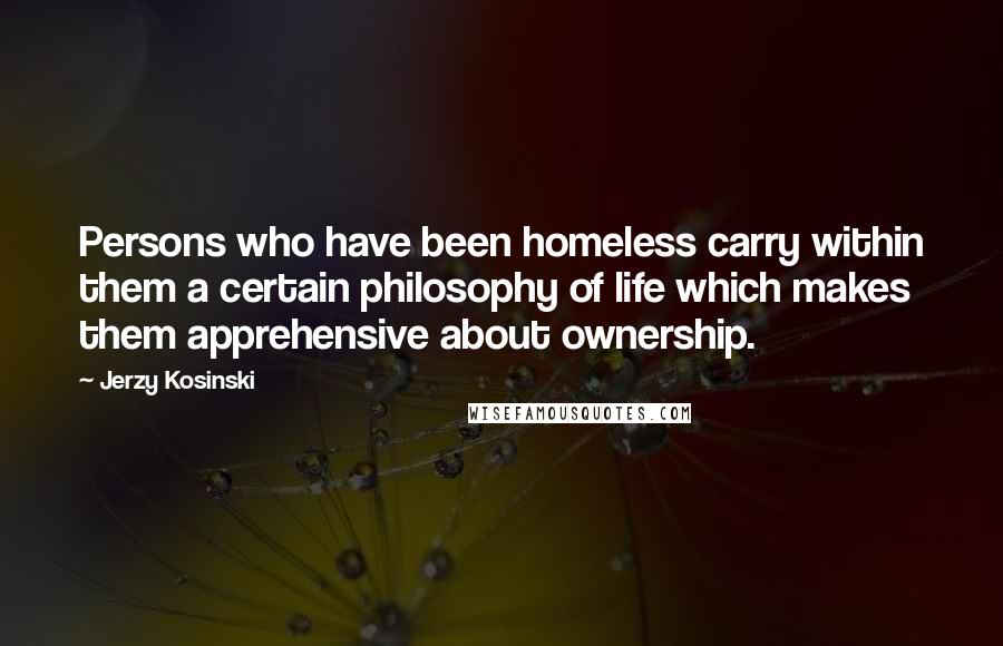 Jerzy Kosinski Quotes: Persons who have been homeless carry within them a certain philosophy of life which makes them apprehensive about ownership.