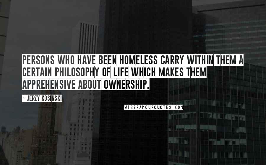 Jerzy Kosinski Quotes: Persons who have been homeless carry within them a certain philosophy of life which makes them apprehensive about ownership.