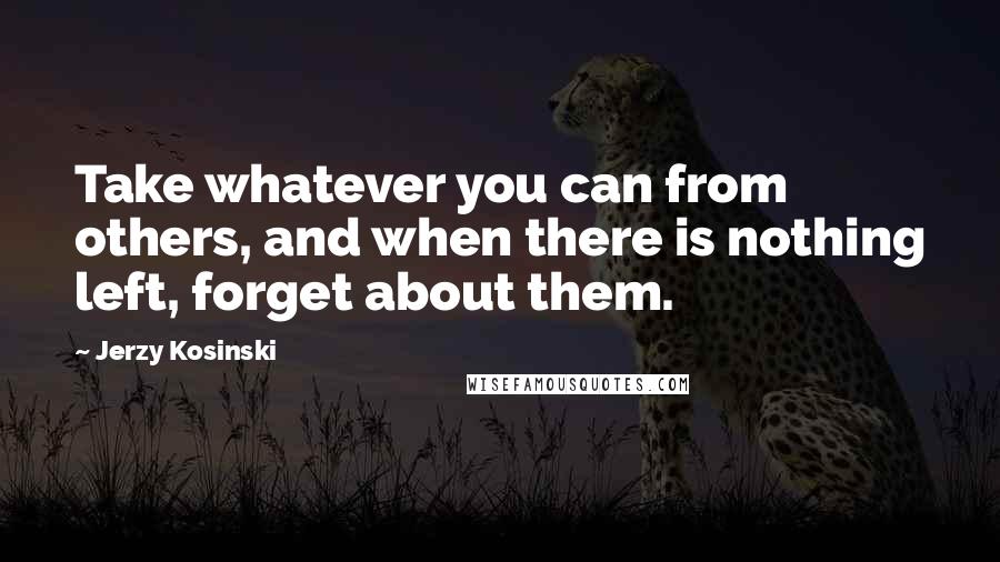 Jerzy Kosinski Quotes: Take whatever you can from others, and when there is nothing left, forget about them.