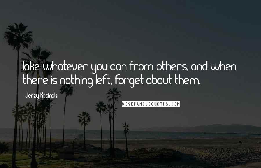 Jerzy Kosinski Quotes: Take whatever you can from others, and when there is nothing left, forget about them.