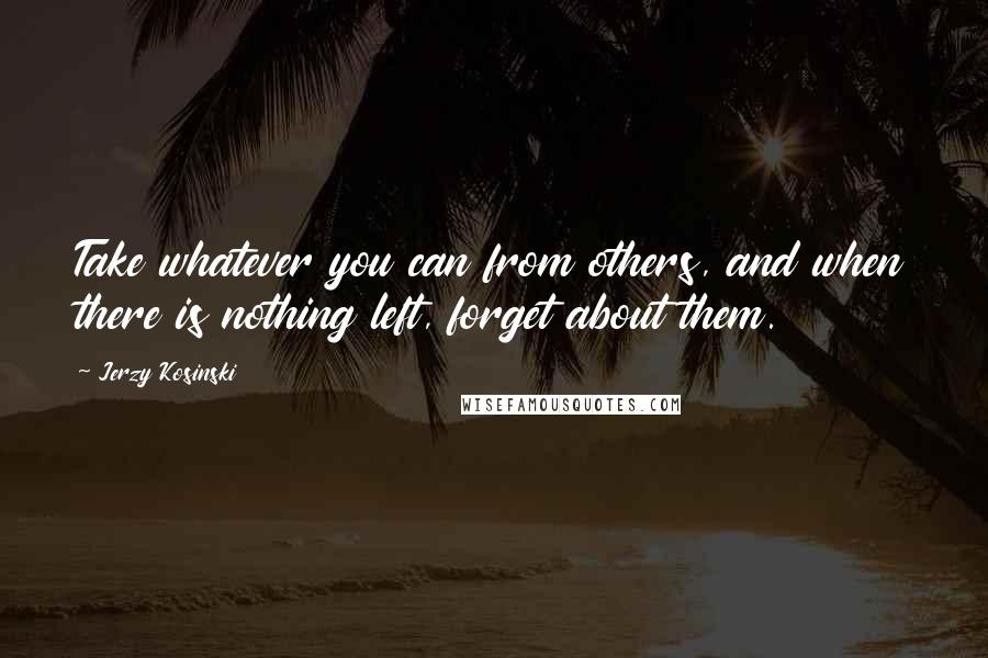 Jerzy Kosinski Quotes: Take whatever you can from others, and when there is nothing left, forget about them.