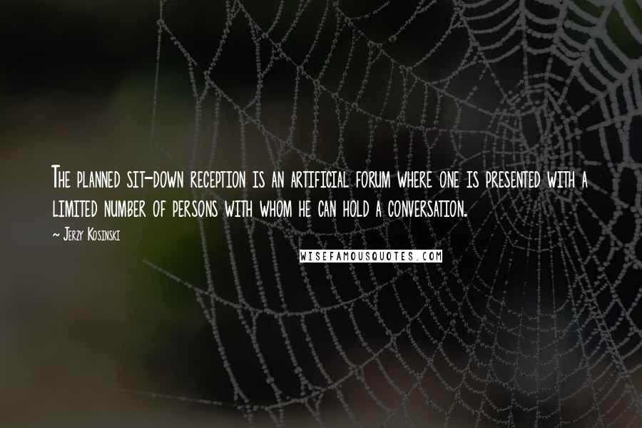 Jerzy Kosinski Quotes: The planned sit-down reception is an artificial forum where one is presented with a limited number of persons with whom he can hold a conversation.