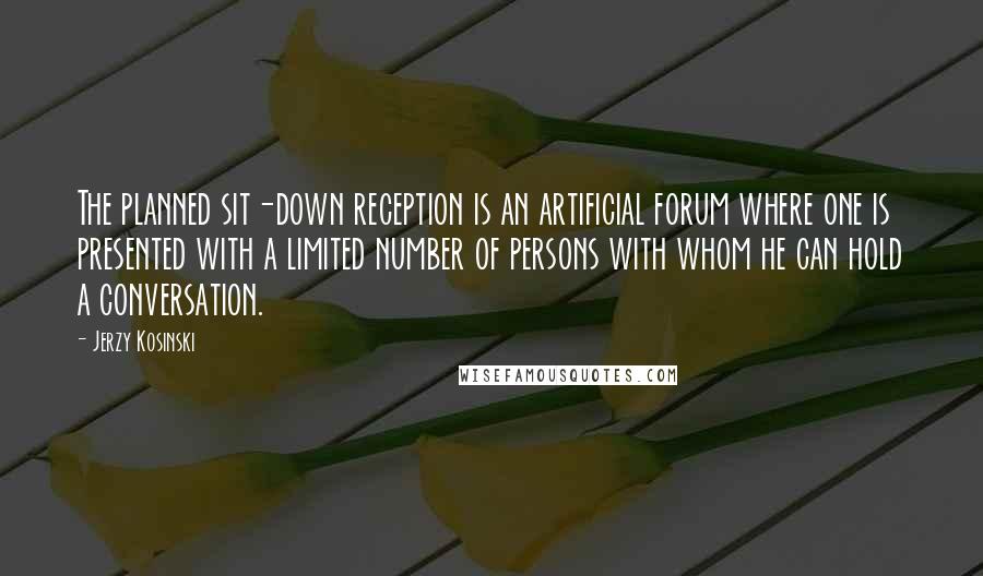 Jerzy Kosinski Quotes: The planned sit-down reception is an artificial forum where one is presented with a limited number of persons with whom he can hold a conversation.