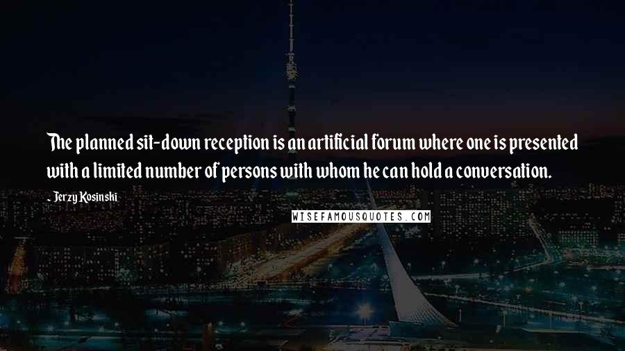 Jerzy Kosinski Quotes: The planned sit-down reception is an artificial forum where one is presented with a limited number of persons with whom he can hold a conversation.