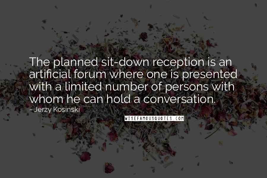 Jerzy Kosinski Quotes: The planned sit-down reception is an artificial forum where one is presented with a limited number of persons with whom he can hold a conversation.