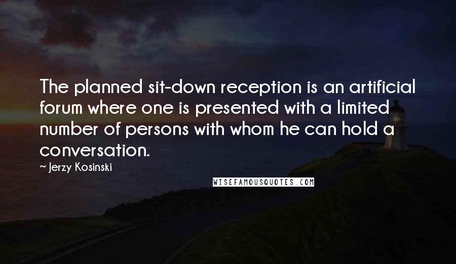 Jerzy Kosinski Quotes: The planned sit-down reception is an artificial forum where one is presented with a limited number of persons with whom he can hold a conversation.