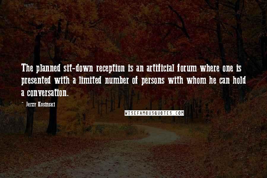 Jerzy Kosinski Quotes: The planned sit-down reception is an artificial forum where one is presented with a limited number of persons with whom he can hold a conversation.