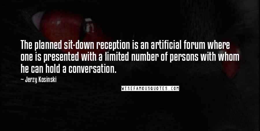 Jerzy Kosinski Quotes: The planned sit-down reception is an artificial forum where one is presented with a limited number of persons with whom he can hold a conversation.