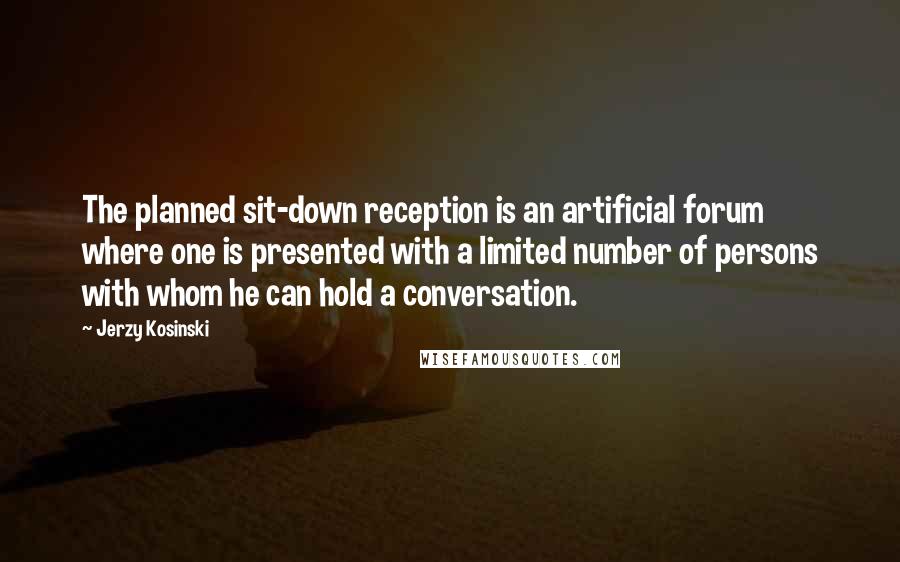 Jerzy Kosinski Quotes: The planned sit-down reception is an artificial forum where one is presented with a limited number of persons with whom he can hold a conversation.