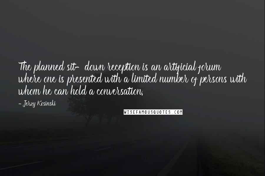 Jerzy Kosinski Quotes: The planned sit-down reception is an artificial forum where one is presented with a limited number of persons with whom he can hold a conversation.