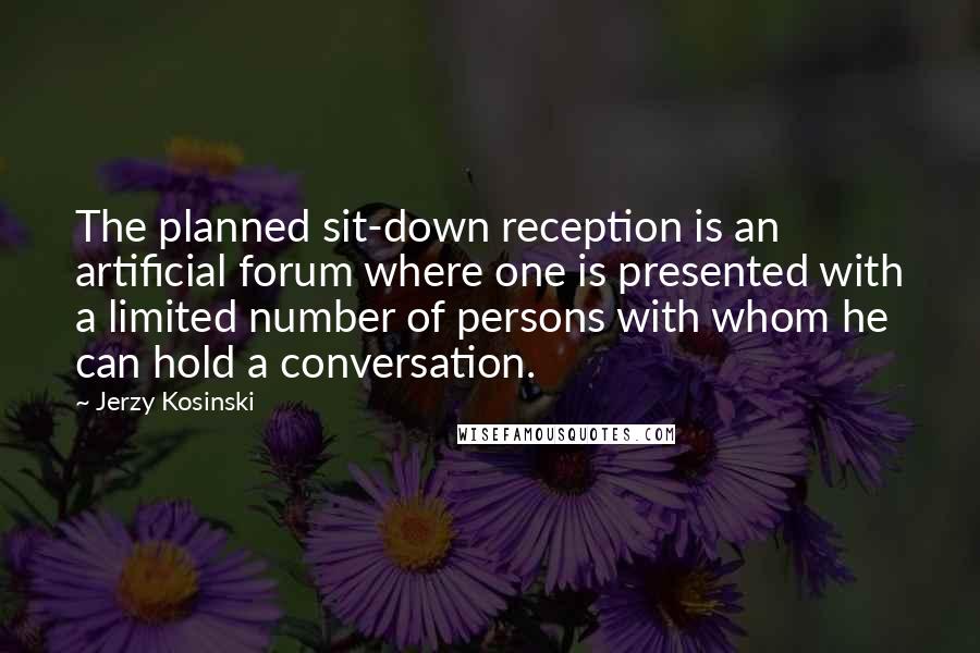 Jerzy Kosinski Quotes: The planned sit-down reception is an artificial forum where one is presented with a limited number of persons with whom he can hold a conversation.