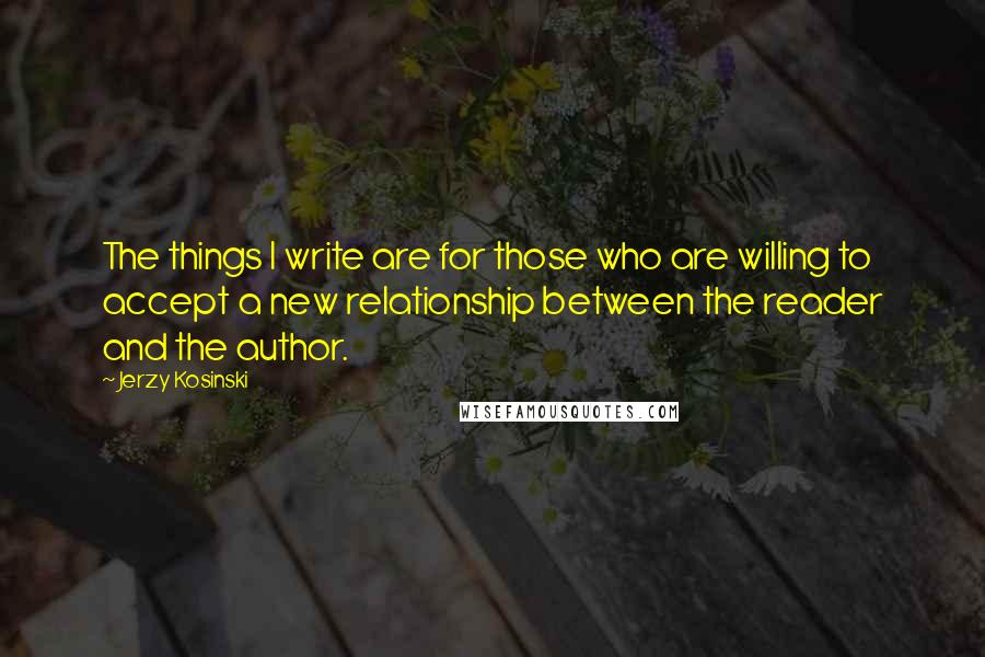 Jerzy Kosinski Quotes: The things I write are for those who are willing to accept a new relationship between the reader and the author.