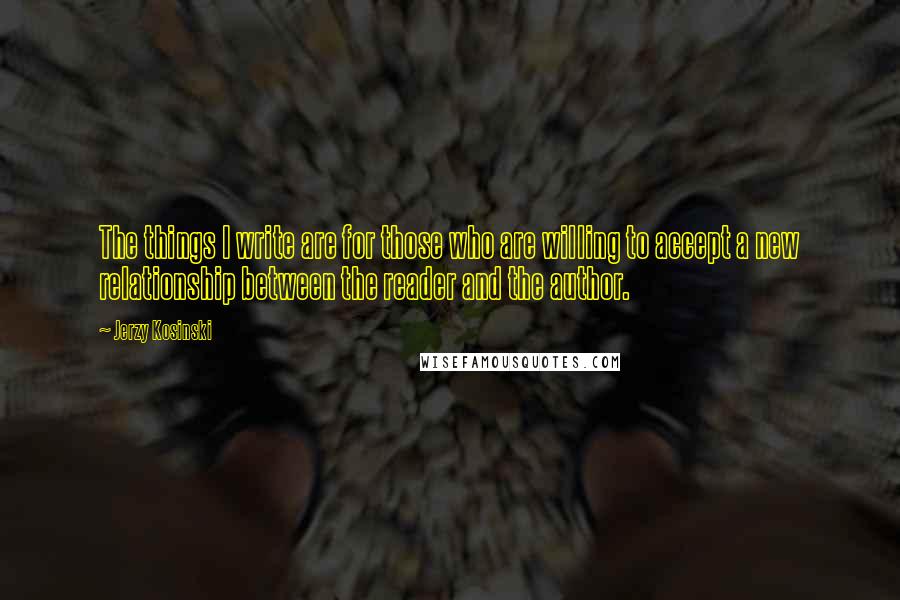 Jerzy Kosinski Quotes: The things I write are for those who are willing to accept a new relationship between the reader and the author.