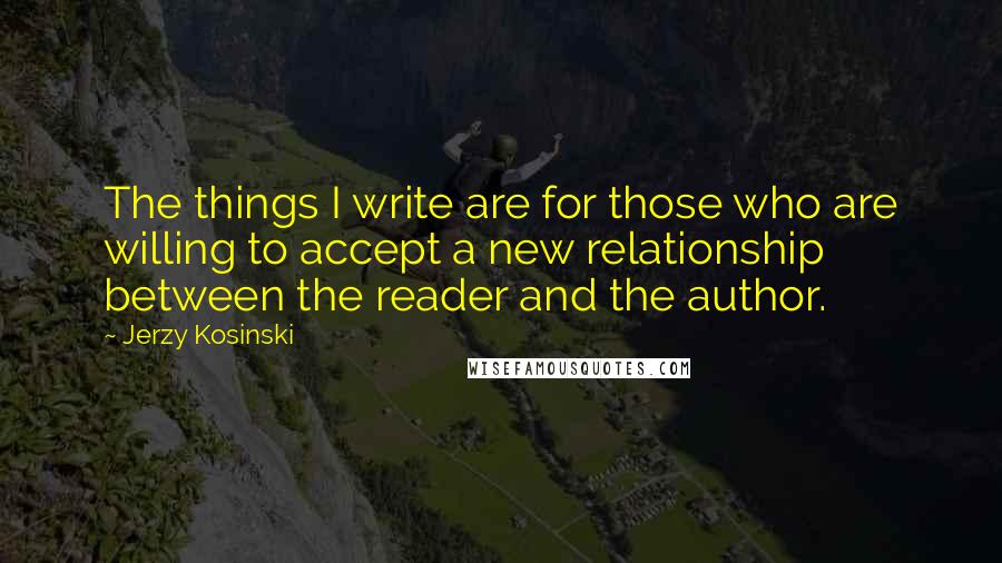 Jerzy Kosinski Quotes: The things I write are for those who are willing to accept a new relationship between the reader and the author.