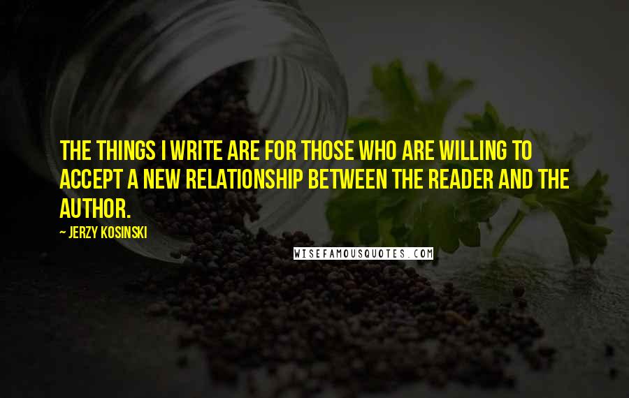 Jerzy Kosinski Quotes: The things I write are for those who are willing to accept a new relationship between the reader and the author.