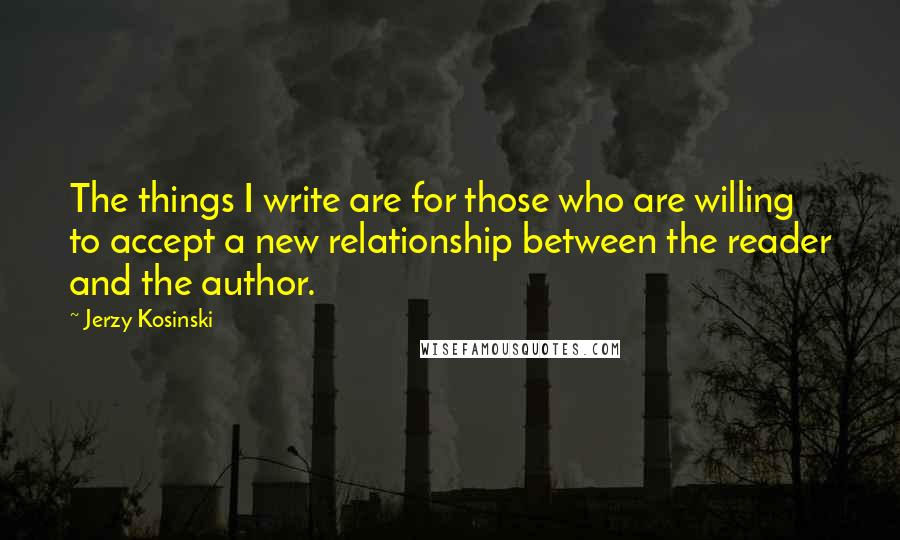 Jerzy Kosinski Quotes: The things I write are for those who are willing to accept a new relationship between the reader and the author.