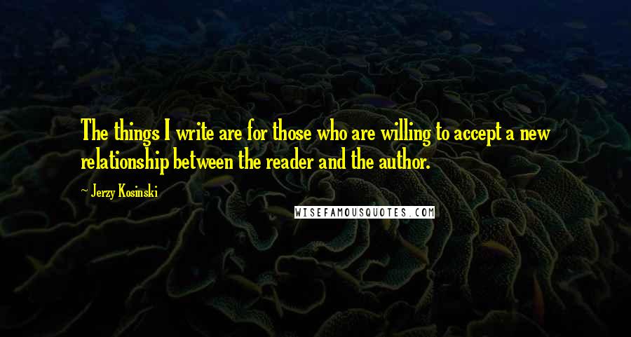 Jerzy Kosinski Quotes: The things I write are for those who are willing to accept a new relationship between the reader and the author.