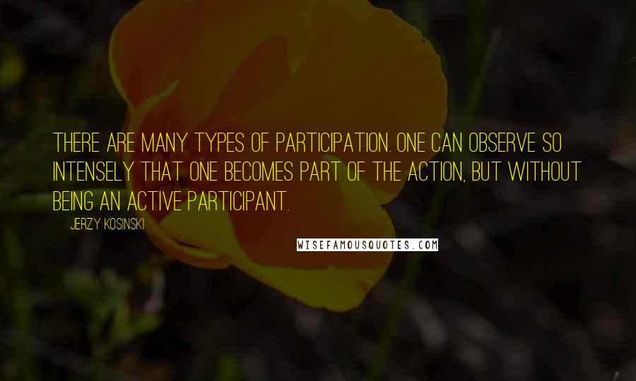 Jerzy Kosinski Quotes: There are many types of participation. One can observe so intensely that one becomes part of the action, but without being an active participant.