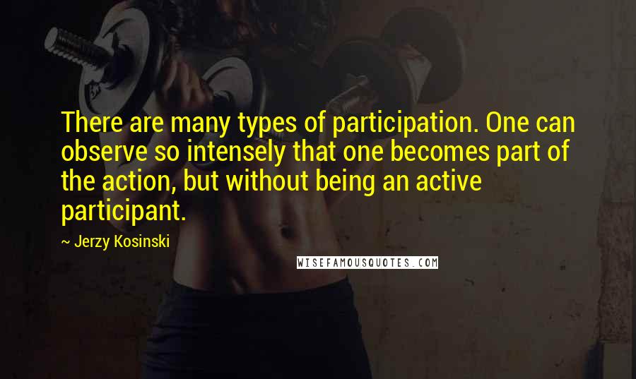 Jerzy Kosinski Quotes: There are many types of participation. One can observe so intensely that one becomes part of the action, but without being an active participant.