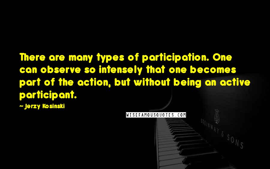 Jerzy Kosinski Quotes: There are many types of participation. One can observe so intensely that one becomes part of the action, but without being an active participant.