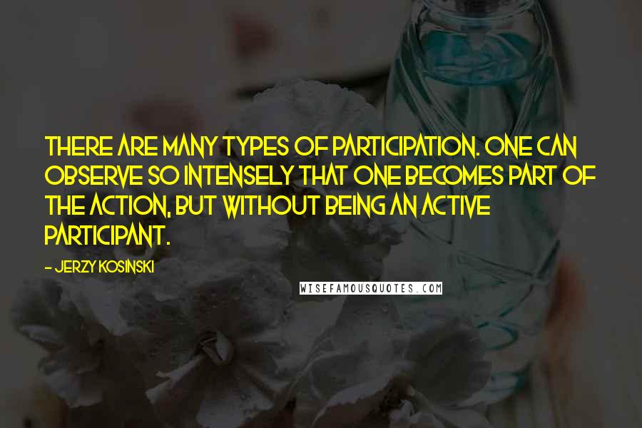 Jerzy Kosinski Quotes: There are many types of participation. One can observe so intensely that one becomes part of the action, but without being an active participant.