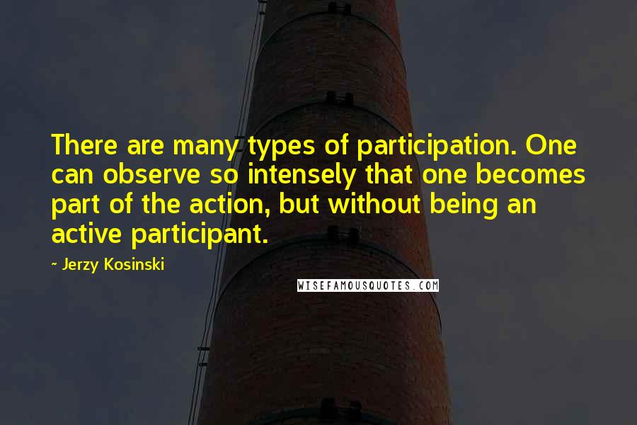 Jerzy Kosinski Quotes: There are many types of participation. One can observe so intensely that one becomes part of the action, but without being an active participant.