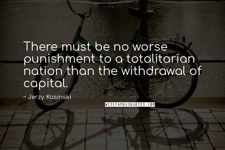 Jerzy Kosinski Quotes: There must be no worse punishment to a totalitarian nation than the withdrawal of capital.