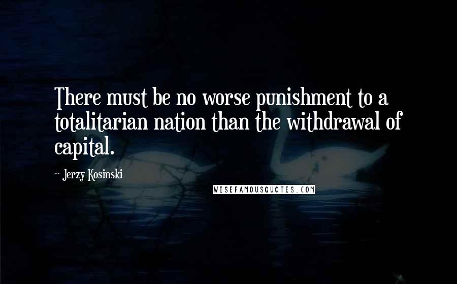 Jerzy Kosinski Quotes: There must be no worse punishment to a totalitarian nation than the withdrawal of capital.