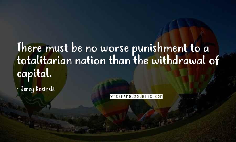 Jerzy Kosinski Quotes: There must be no worse punishment to a totalitarian nation than the withdrawal of capital.