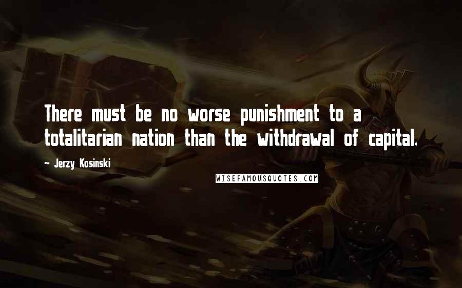 Jerzy Kosinski Quotes: There must be no worse punishment to a totalitarian nation than the withdrawal of capital.
