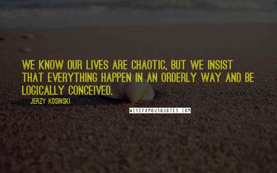 Jerzy Kosinski Quotes: We know our lives are chaotic, but we insist that everything happen in an orderly way and be logically conceived.