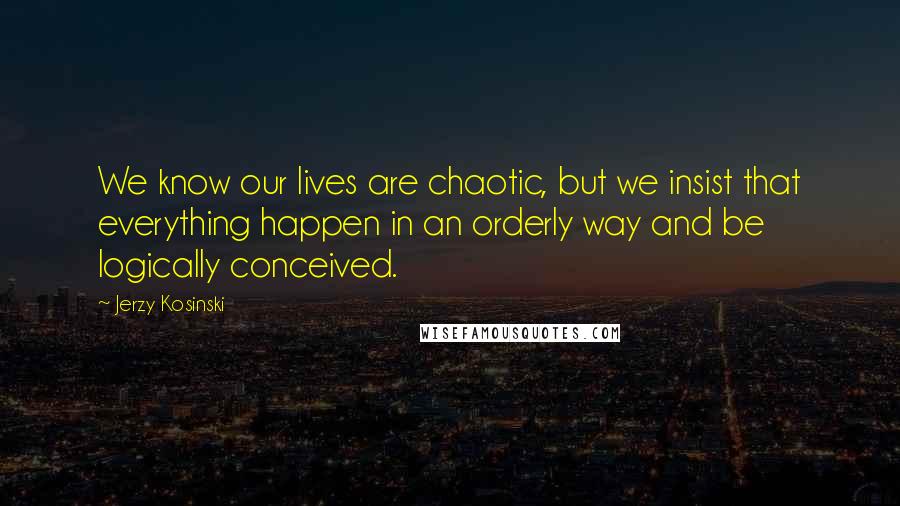 Jerzy Kosinski Quotes: We know our lives are chaotic, but we insist that everything happen in an orderly way and be logically conceived.