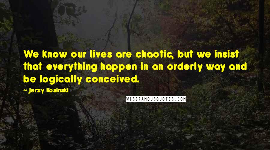 Jerzy Kosinski Quotes: We know our lives are chaotic, but we insist that everything happen in an orderly way and be logically conceived.