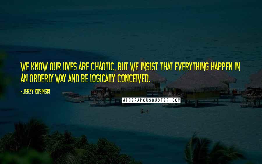 Jerzy Kosinski Quotes: We know our lives are chaotic, but we insist that everything happen in an orderly way and be logically conceived.