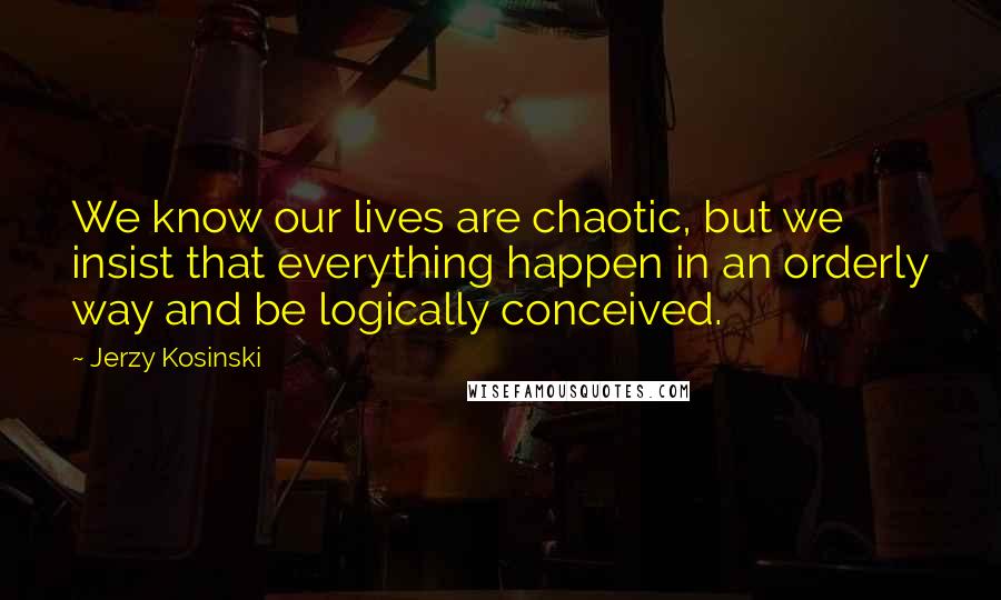 Jerzy Kosinski Quotes: We know our lives are chaotic, but we insist that everything happen in an orderly way and be logically conceived.