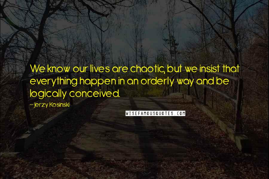 Jerzy Kosinski Quotes: We know our lives are chaotic, but we insist that everything happen in an orderly way and be logically conceived.