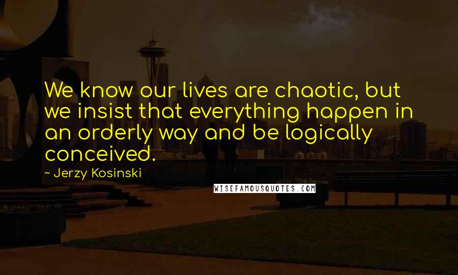 Jerzy Kosinski Quotes: We know our lives are chaotic, but we insist that everything happen in an orderly way and be logically conceived.