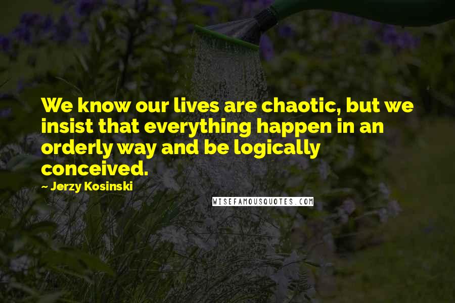 Jerzy Kosinski Quotes: We know our lives are chaotic, but we insist that everything happen in an orderly way and be logically conceived.