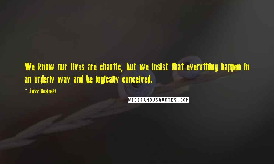 Jerzy Kosinski Quotes: We know our lives are chaotic, but we insist that everything happen in an orderly way and be logically conceived.